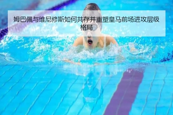 姆巴佩与维尼修斯如何共存并重塑皇马前场进攻层级格局