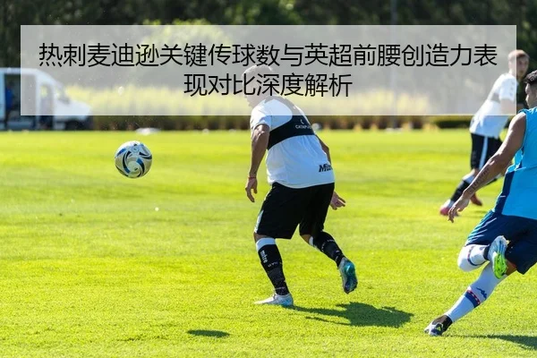 热刺麦迪逊关键传球数与英超前腰创造力表现对比深度解析