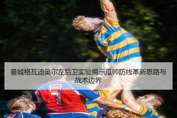 曼城格瓦迪奥尔左后卫实验揭示瓜帅防线革新思路与战术边界