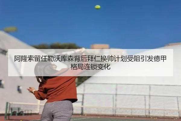 阿隆索留任勒沃库森背后拜仁换帅计划受阻引发德甲格局连锁变化