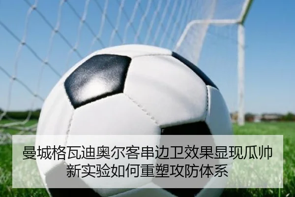 曼城格瓦迪奥尔客串边卫效果显现瓜帅新实验如何重塑攻防体系
