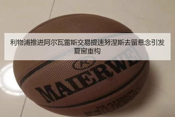 利物浦推进阿尔瓦雷斯交易提速努涅斯去留悬念引发夏窗重构
