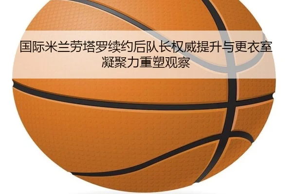 国际米兰劳塔罗续约后队长权威提升与更衣室凝聚力重塑观察